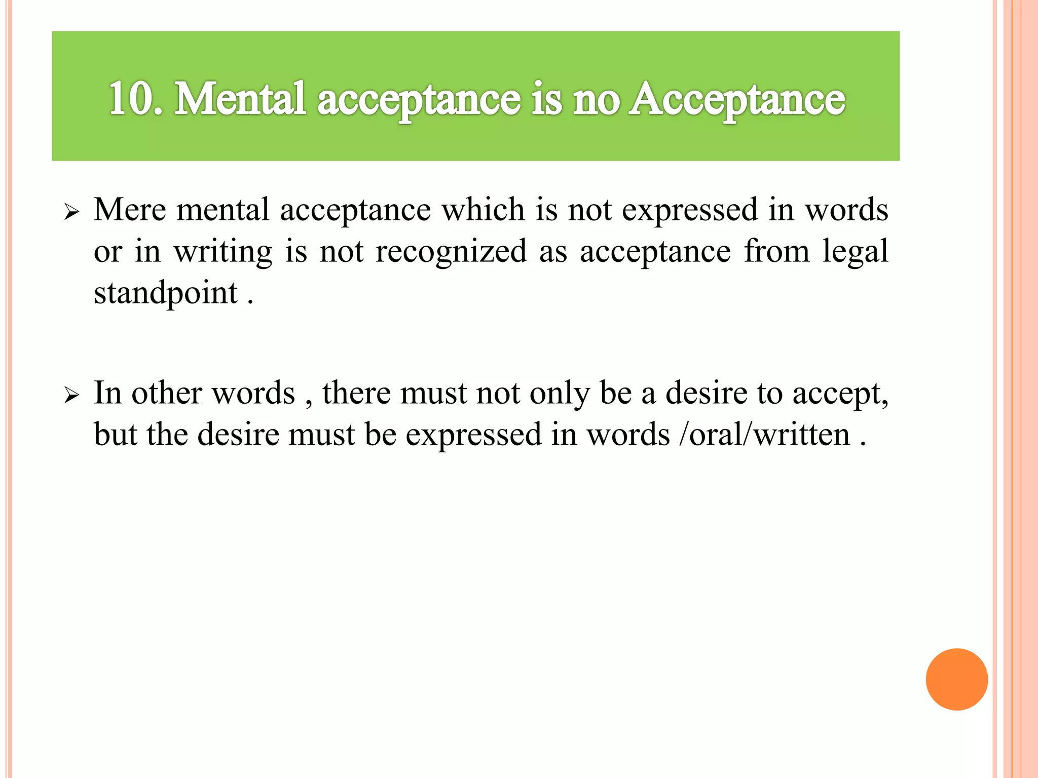  Mere mental acceptance which is not expressed in words
or in writing is not recognized as acceptance from legal
standpoint .
 In other words , there must not only be a desire to accept,
but the desire must be expressed in words /oral/written .
 