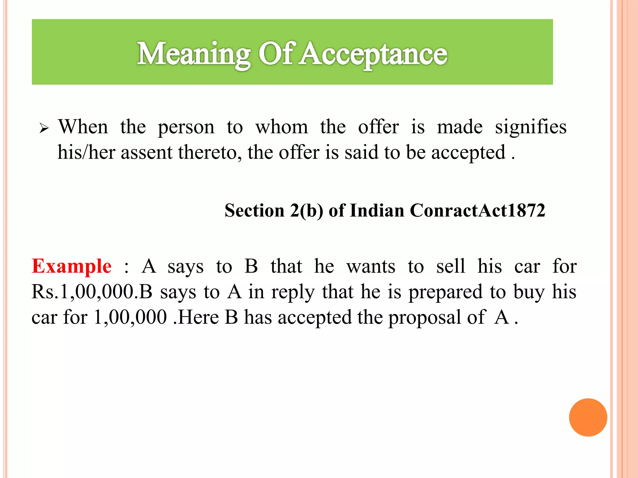  When the person to whom the offer is made signifies
his/her assent thereto, the offer is said to be accepted .
Section 2(b) of Indian ConractAct1872
Example : A says to B that he wants to sell his car for
Rs.1,00,000.B says to A in reply that he is prepared to buy his
car for 1,00,000 .Here B has accepted the proposal of A .
 