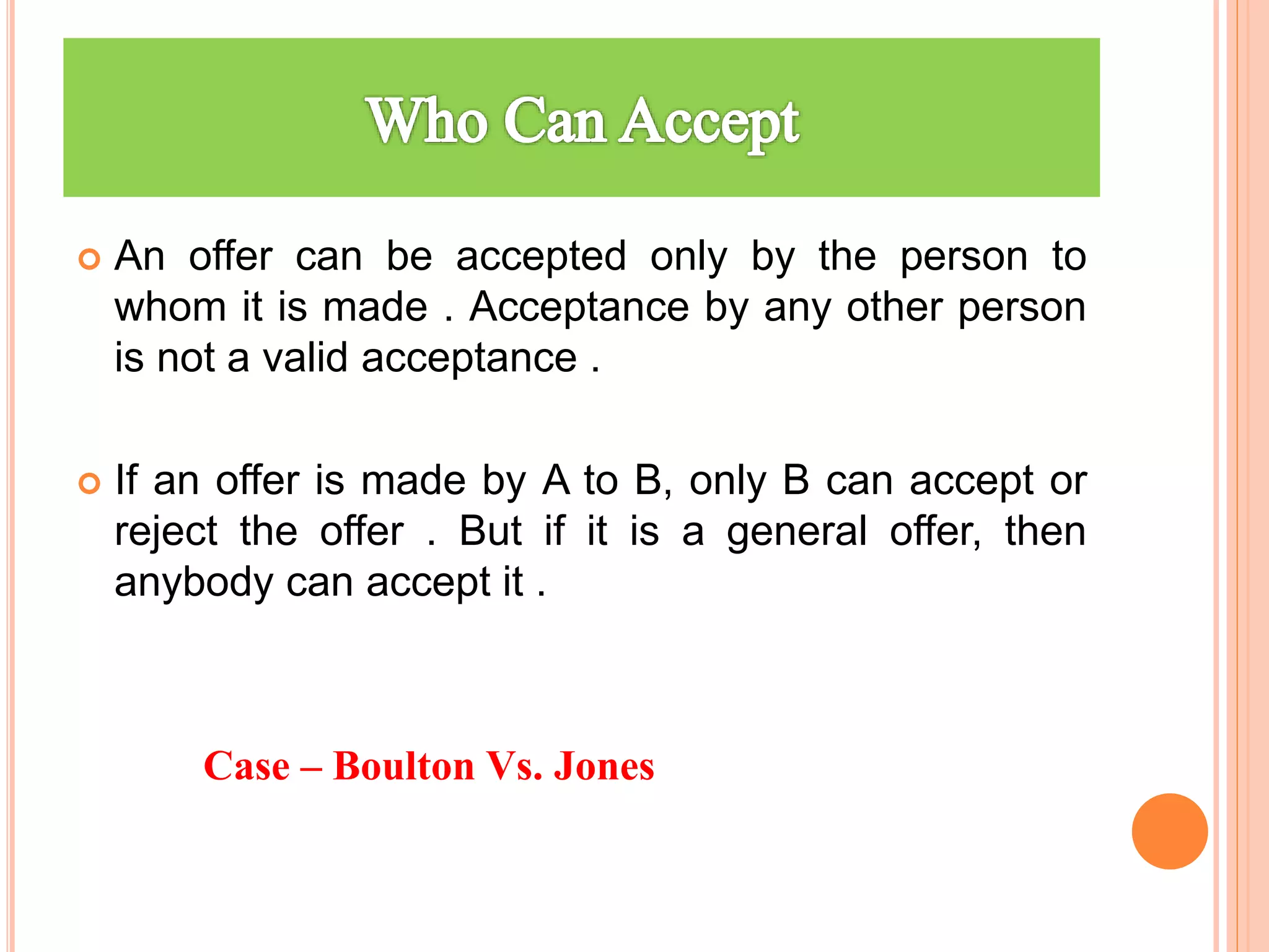  An offer can be accepted only by the person to
whom it is made . Acceptance by any other person
is not a valid acceptance .
 If an offer is made by A to B, only B can accept or
reject the offer . But if it is a general offer, then
anybody can accept it .
Case – Boulton Vs. Jones
 