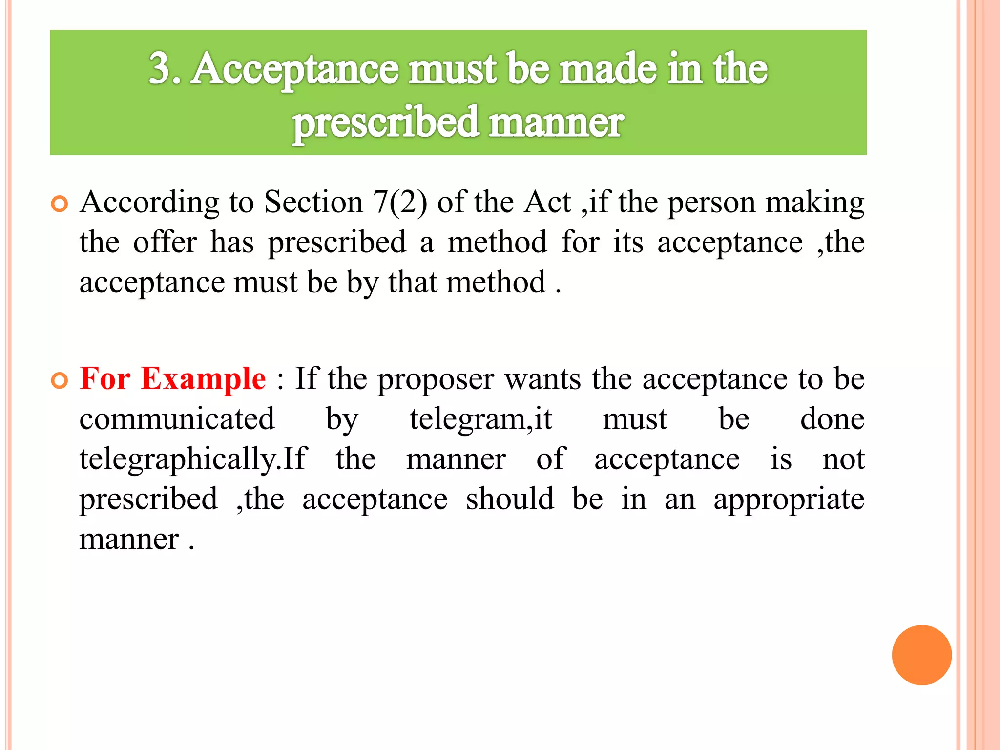  According to Section 7(2) of the Act ,if the person making
the offer has prescribed a method for its acceptance ,the
acceptance must be by that method .
 For Example : If the proposer wants the acceptance to be
communicated by telegram,it must be done
telegraphically.If the manner of acceptance is not
prescribed ,the acceptance should be in an appropriate
manner .
 