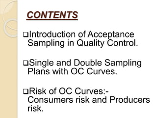 CONTENTS
Introduction of Acceptance
Sampling in Quality Control.
Single and Double Sampling
Plans with OC Curves.
Risk of OC Curves:-
Consumers risk and Producers
risk.
 