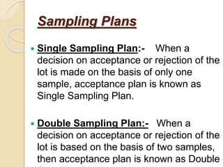 Sampling Plans
 Single Sampling Plan:- When a
decision on acceptance or rejection of the
lot is made on the basis of only one
sample, acceptance plan is known as
Single Sampling Plan.
 Double Sampling Plan:- When a
decision on acceptance or rejection of the
lot is based on the basis of two samples,
then acceptance plan is known as Double
 