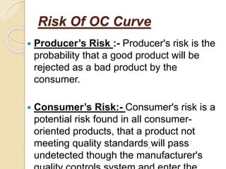 Risk Of OC Curve
 Producer’s Risk :- Producer's risk is the
probability that a good product will be
rejected as a bad product by the
consumer.
 Consumer’s Risk:- Consumer's risk is a
potential risk found in all consumer-
oriented products, that a product not
meeting quality standards will pass
undetected though the manufacturer's
 