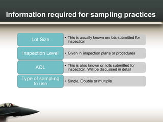 Information required for sampling practices
• This is usually known on lots submitted for
inspectionLot Size
• Given in inspection plans or proceduresInspection Level
• This is also known on lots submitted for
inspection. Will be discussed in detailAQL
• Single, Double or multiple
Type of sampling
to use
 