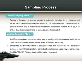 Sampling Process
Double Sampling Plans
• Sample is drawn as per the first sample size given by the plan. If the lot is accepted
as per the corresponding acceptance number, the lot is accepted, otherwise another
sample is drawn and is matched with the second acceptance number, if it is equal to
or less than this number, the lot is accepted, else it is rejected.
Multiple Sampling Plans
• In different standards normal sampling size is considered in the start and switching to
other inspection levels is done as and when is deemed necessary.
• Effected by the type of part that is being inspected. For expensive parts, destructive
testing, or harmful testing is to be carried out small sample sizes may be considered.
For MIL-STD-105 E inspection level III may be considered.
 