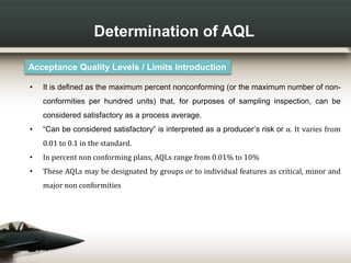 Determination of AQL
Acceptance Quality Levels / Limits Introduction
• It is defined as the maximum percent nonconforming (or the maximum number of non-
conformities per hundred units) that, for purposes of sampling inspection, can be
considered satisfactory as a process average.
• “Can be considered satisfactory” is interpreted as a producer’s risk or α. It varies from
0.01 to 0.1 in the standard.
• In percent non conforming plans, AQLs range from 0.01% to 10%
• These AQLs may be designated by groups or to individual features as critical, minor and
major non conformities
 