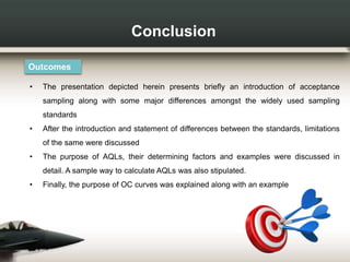 Conclusion
Outcomes
• The presentation depicted herein presents briefly an introduction of acceptance
sampling along with some major differences amongst the widely used sampling
standards
• After the introduction and statement of differences between the standards, limitations
of the same were discussed
• The purpose of AQLs, their determining factors and examples were discussed in
detail. A sample way to calculate AQLs was also stipulated.
• Finally, the purpose of OC curves was explained along with an example
 
