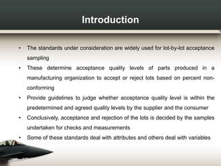 Introduction
• The standards under consideration are widely used for lot-by-lot acceptance
sampling
• These determine acceptance quality levels of parts produced in a
manufacturing organization to accept or reject lots based on percent non-
conforming
• Provide guidelines to judge whether acceptance quality level is within the
predetermined and agreed quality levels by the supplier and the consumer
• Conclusively, acceptance and rejection of the lots is decided by the samples
undertaken for checks and measurements
• Some of these standards deal with attributes and others deal with variables
 