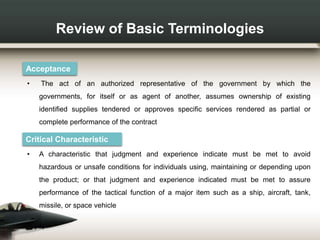Review of Basic Terminologies
Acceptance
• The act of an authorized representative of the government by which the
governments, for itself or as agent of another, assumes ownership of existing
identified supplies tendered or approves specific services rendered as partial or
complete performance of the contract
Critical Characteristic
• A characteristic that judgment and experience indicate must be met to avoid
hazardous or unsafe conditions for individuals using, maintaining or depending upon
the product; or that judgment and experience indicated must be met to assure
performance of the tactical function of a major item such as a ship, aircraft, tank,
missile, or space vehicle
 