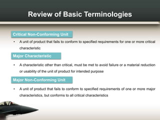 Review of Basic Terminologies
Critical Non-Conforming Unit
• A unit of product that fails to conform to specified requirements for one or more critical
characteristic
Major Characteristic
• A characteristic other than critical, must be met to avoid failure or a material reduction
or usability of the unit of product for intended purpose
Major Non-Conforming Unit
• A unit of product that fails to conform to specified requirements of one or more major
characteristics, but conforms to all critical characteristics
 