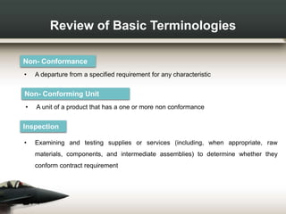 Review of Basic Terminologies
Non- Conformance
• A departure from a specified requirement for any characteristic
Inspection
• Examining and testing supplies or services (including, when appropriate, raw
materials, components, and intermediate assemblies) to determine whether they
conform contract requirement
Non- Conforming Unit
• A unit of a product that has a one or more non conformance
 