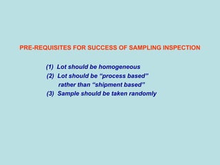 PRE-REQUISITES FOR SUCCESS OF SAMPLING INSPECTION
(1) Lot should be homogeneous
(2) Lot should be “process based”
rather than “shipment based”
(3) Sample should be taken randomly
 