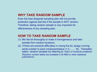 WHY TAKE RANDOM SAMPLE
Even the best designed sampling plan will not provide
protection against bad lots if the sample in NOT random.
Therefore, taking random sample is very important for
effectiveness of any sampling plan.
HOW TO TAKE RANDOM SAMPLE
(1) Mix the lot thoroughly to make it homogeneous and take
sample from random locations.
(2) If there are practical difficulties in mixing the lot, assign running
serial number to each component/piece (1,2…….. N). Thereafter,
select random samples by referring to TABLE OF RANDOM NUMBERS.
(Random number tables are available in IS-4905 or other statistical
publications)
 