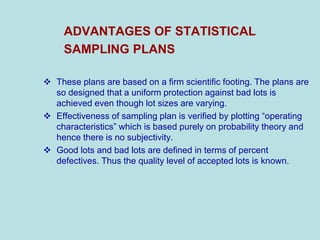 ADVANTAGES OF STATISTICAL
SAMPLING PLANS
 These plans are based on a firm scientific footing. The plans are
so designed that a uniform protection against bad lots is
achieved even though lot sizes are varying.
 Effectiveness of sampling plan is verified by plotting “operating
characteristics” which is based purely on probability theory and
hence there is no subjectivity.
 Good lots and bad lots are defined in terms of percent
defectives. Thus the quality level of accepted lots is known.
 