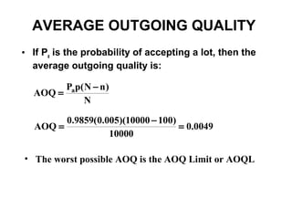 AVERAGE OUTGOING QUALITY
• If Pa is the probability of accepting a lot, then the
  average outgoing quality is:

        Pap( N − n )
  AOQ =
            N

          0.9859(0.005)(10000 − 100)
  AOQ =                              = 0.0049
                    10000

• The worst possible AOQ is the AOQ Limit or AOQL
 