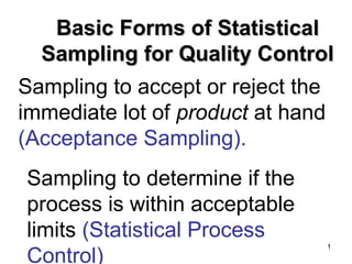 Basic Forms of Statistical
  Sampling for Quality Control
Sampling to accept or reject the
immediate lot of product at hand
(Acceptance Sampling).
Sampling to determine if the
process is within acceptable
limits (Statistical Process
                               1

Control)
 
