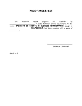 ACCEPTANCE SHEET
This Practicum Report prepared and submitted by
____________________________ in partial fulfillment of the requirements for the
course BACHELOR OF SCIENCE IN BUSINESS ADMINISTRATION major in
______________________ MANAGEMENT, has been accepted with a grade of
___________.
____________________________
Practicum Coordinator
March 2017
 