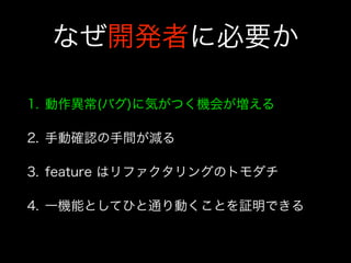 なぜ開発者に必要か
1. 動作異常(バグ)に気がつく機会が増える
2. 手動確認の手間が減る
3. feature はリファクタリングのトモダチ
4. 一機能としてひと通り動くことを証明できる
 