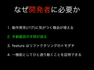 なぜ開発者に必要か
1. 動作異常(バグ)に気がつく機会が増える
2. 手動確認の手間が減る
3. feature はリファクタリングのトモダチ
4. 一機能としてひと通り動くことを証明できる
 