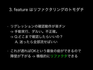 3. feature はリファクタリングのトモダチ
• リグレッションの確認動作が楽チン 
-> 手動実行、ダルい。不正確。 
-> Q.どこまで確認したらいいの？ 
A. 迷ったら全部流せばいい
• これが通ればOKという最後の砦ができるので 
障壁が下がる -> 積極的にリファクタできる
 