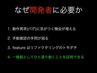 なぜ開発者に必要か
1. 動作異常(バグ)に気がつく機会が増える
2. 手動確認の手間が減る
3. feature はリファクタリングのトモダチ
4. 一機能としてひと通り動くことを証明できる
 