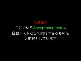 ※注意※
ここでいうAcceptance testは
自動テストとして実行できるものを
大前提としています
 