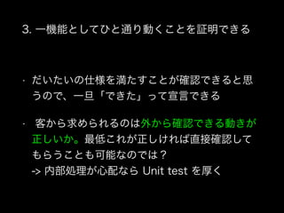 3. 一機能としてひと通り動くことを証明できる
• だいたいの仕様を満たすことが確認できると思
うので、一旦「できた」って宣言できる
• 客から求められるのは外から確認できる動きが
正しいか。最低これが正しければ直接確認して
もらうことも可能なのでは？ 
-> 内部処理が心配なら Unit test を厚く
 