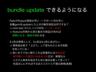 bundle update できるようになる
• RailsやRubyは更新が早い → サポート切れ早い 
各種gemをupdateしたときの動作保証は何でする？ 
-> Unit test カバレッジ100% (ヾﾉ･ ･`)ﾑﾘﾑﾘ 
-> feature(外側から見た動きの保証)があれば 
道標になる・最後の砦になる
• 2.x系は無理として、3.x系は4.x系にあげたい 
-> 開発者は後で「上げて」って言われたときの地獄  
 を知っている… 
-> 使いきりでない限りこれは営業的には確保必至 
  保守費という概念に含めるべきだが、無理なら 
  システム寿命を延ばすために絶対必要って言って！ 
  先延ばしにすればするほどコストと不満は激増(真顔)
 
