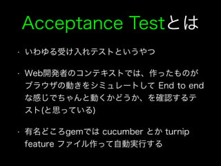 Acceptance Testとは
• いわゆる受け入れテストというやつ
• Web開発者のコンテキストでは、作ったものが
ブラウザの動きをシミュレートして End to end
な感じでちゃんと動くかどうか、を確認するテ
スト(と思っている)
• 有名どころgemでは cucumber とか turnip
feature ファイル作って自動実行する
 