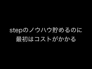 stepのノウハウ貯めるのに
最初はコストがかかる
 