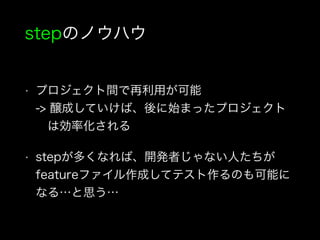 stepのノウハウ
• プロジェクト間で再利用が可能 
-> 醸成していけば、後に始まったプロジェクト 
 は効率化される
• stepが多くなれば、開発者じゃない人たちが
featureファイル作成してテスト作るのも可能に
なる…と思う…
 