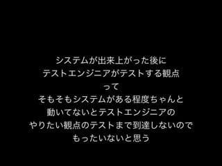 システムが出来上がった後に
テストエンジニアがテストする観点
って
そもそもシステムがある程度ちゃんと
動いてないとテストエンジニアの
やりたい観点のテストまで到達しないので
もったいないと思う
 