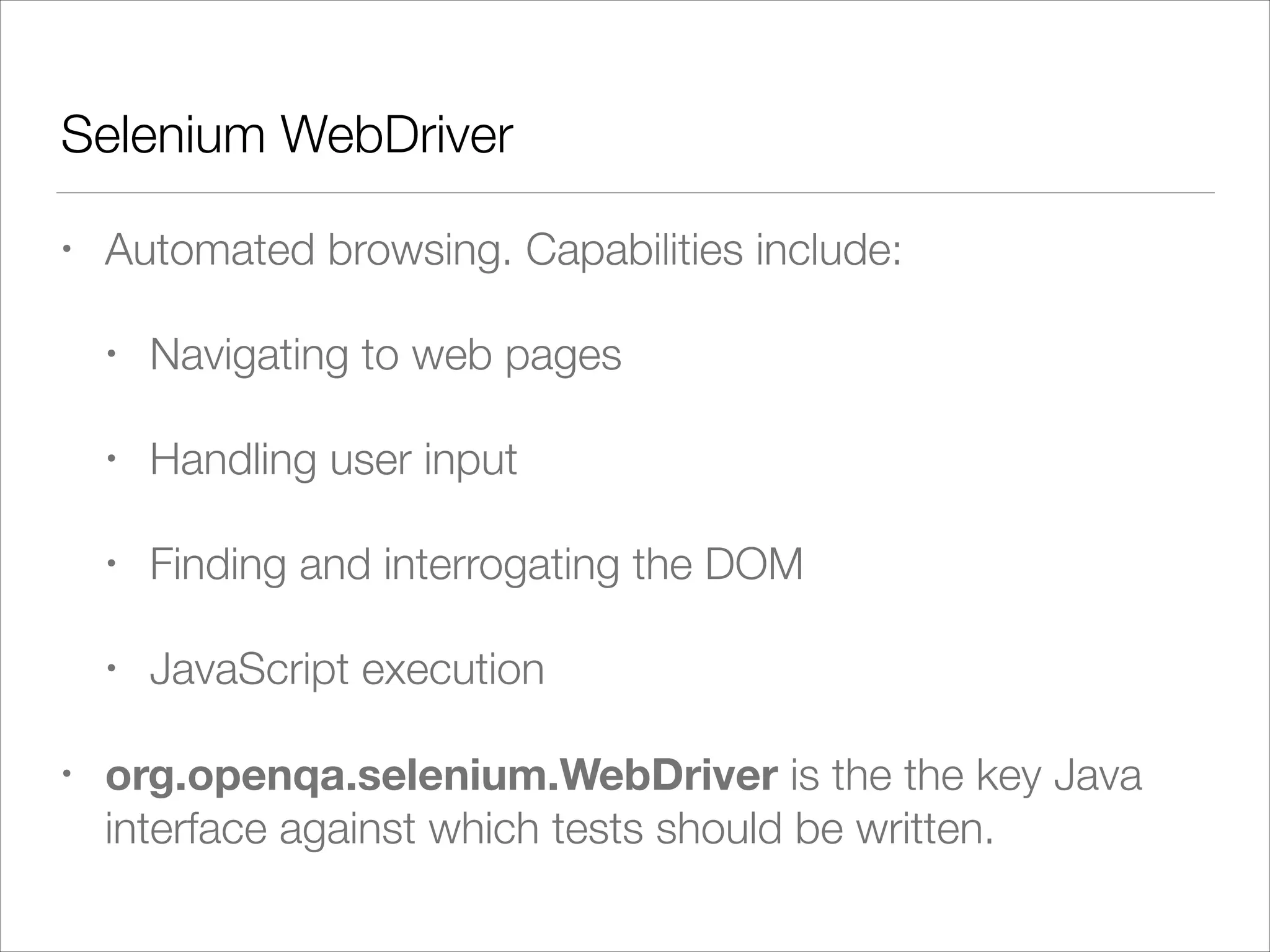 Selenium WebDriver
• Automated browsing. Capabilities include:
• Navigating to web pages
• Handling user input
• Finding and interrogating the DOM
• JavaScript execution
• org.openqa.selenium.WebDriver is the the key Java
interface against which tests should be written.
 