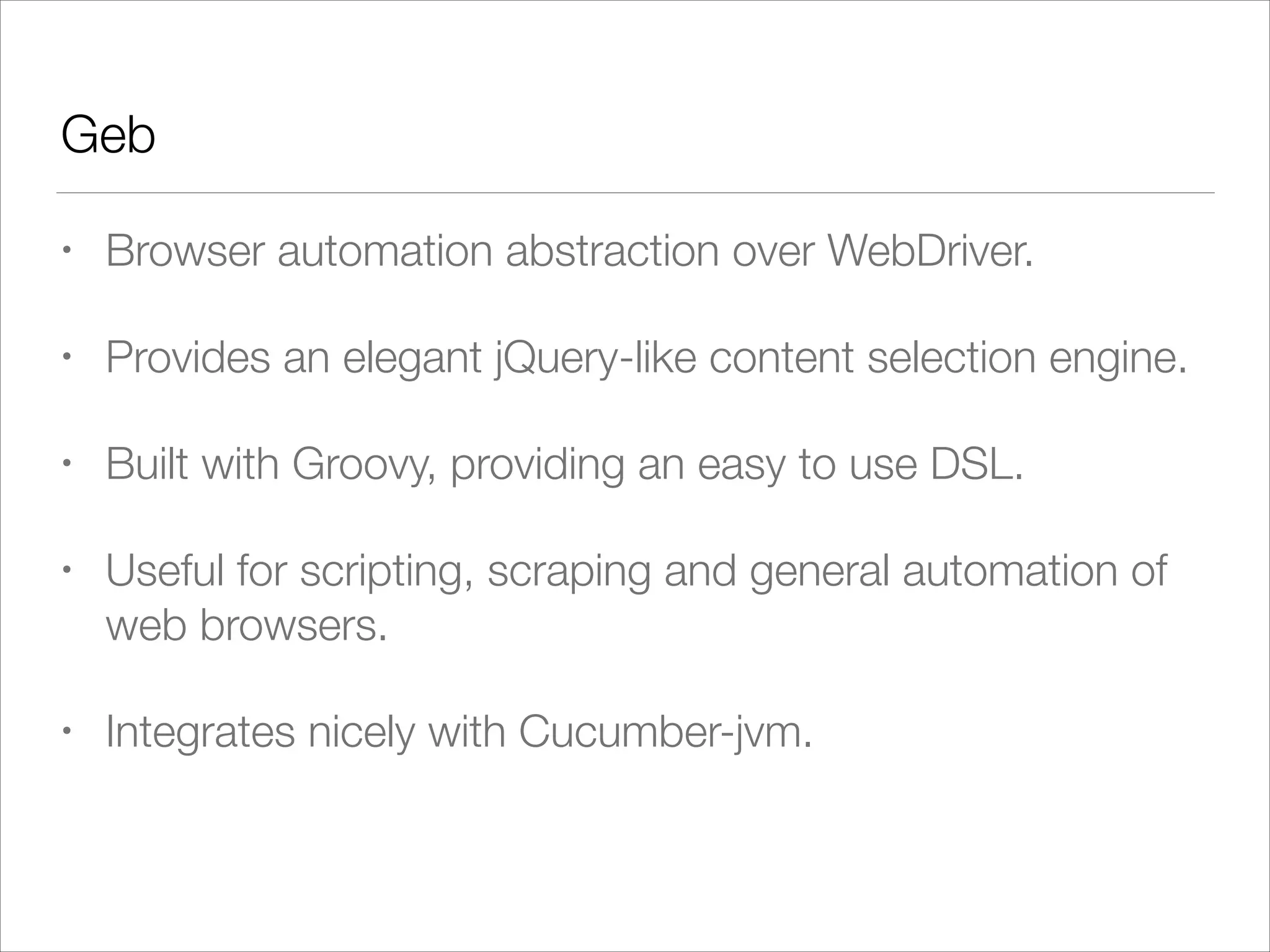 Geb
• Browser automation abstraction over WebDriver.
• Provides an elegant jQuery-like content selection engine.
• Built with Groovy, providing an easy to use DSL.
• Useful for scripting, scraping and general automation of
web browsers.
• Integrates nicely with Cucumber-jvm.
 