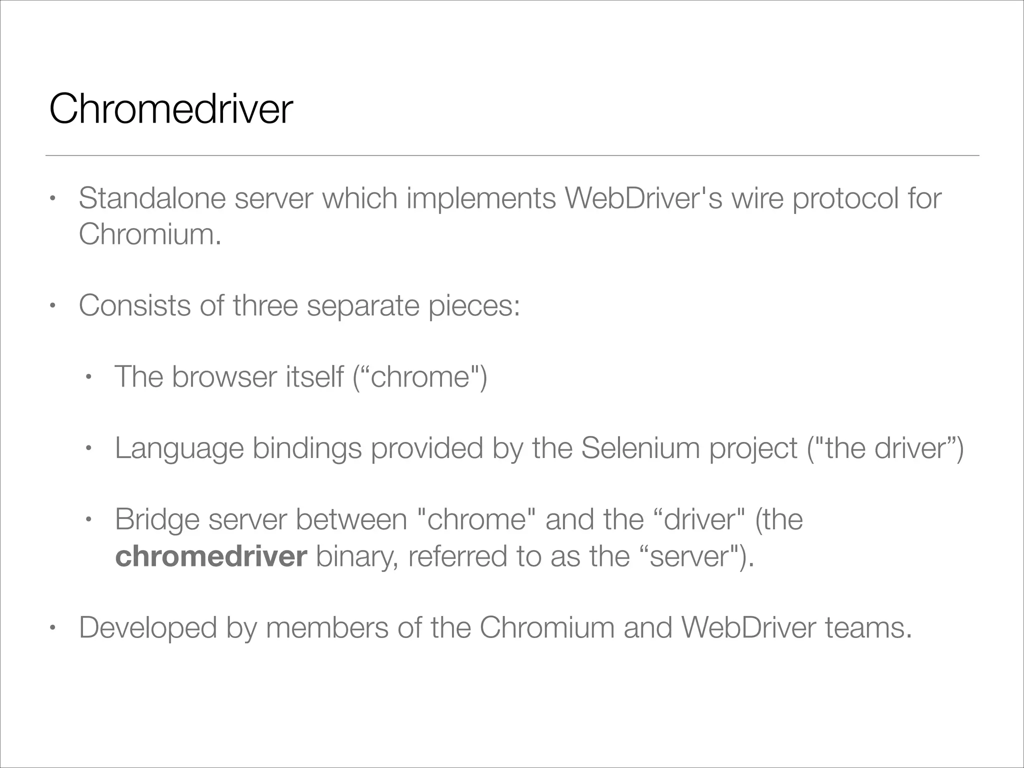 Chromedriver
• Standalone server which implements WebDriver's wire protocol for
Chromium.
• Consists of three separate pieces:
• The browser itself (“chrome")
• Language bindings provided by the Selenium project ("the driver”)
• Bridge server between "chrome" and the “driver" (the
chromedriver binary, referred to as the “server").
• Developed by members of the Chromium and WebDriver teams.
 