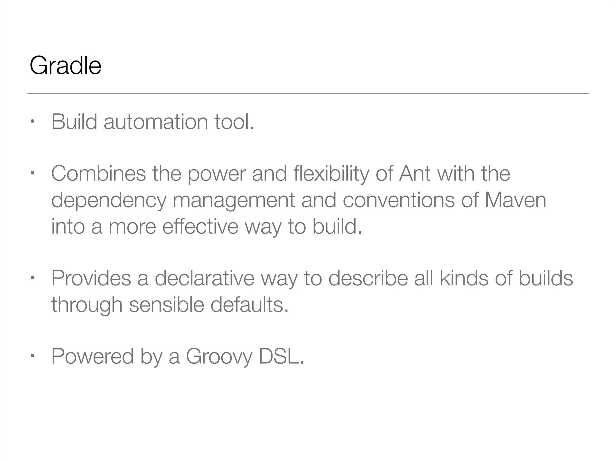 Gradle
• Build automation tool.
• Combines the power and ﬂexibility of Ant with the
dependency management and conventions of Maven
into a more effective way to build.
• Provides a declarative way to describe all kinds of builds
through sensible defaults.
• Powered by a Groovy DSL.
 