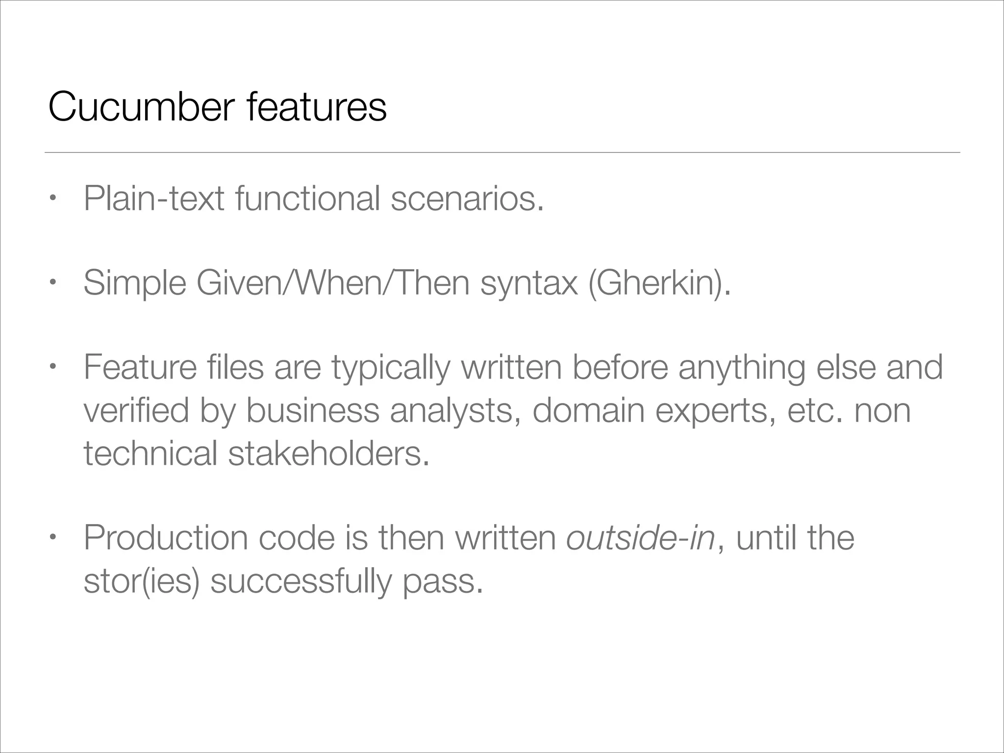 Cucumber features
• Plain-text functional scenarios.
• Simple Given/When/Then syntax (Gherkin).
• Feature ﬁles are typically written before anything else and
veriﬁed by business analysts, domain experts, etc. non
technical stakeholders.
• Production code is then written outside-in, until the
stor(ies) successfully pass.
 