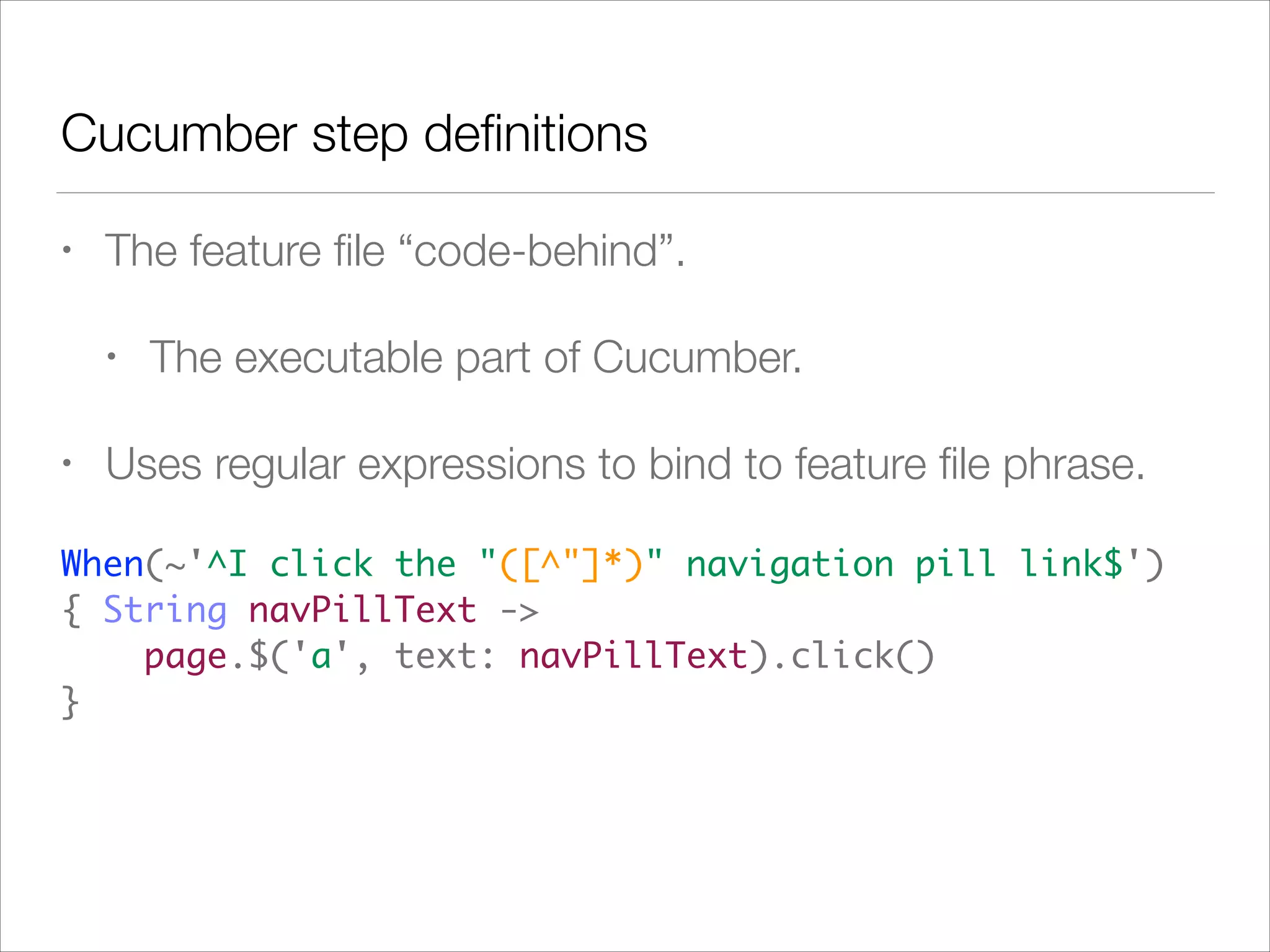 Cucumber step deﬁnitions
• The feature ﬁle “code-behind”.
• The executable part of Cucumber.
• Uses regular expressions to bind to feature ﬁle phrase.
When(~'^I click the "([^"]*)" navigation pill link$')  
{ String navPillText -> 
page.$('a', text: navPillText).click() 
}
 