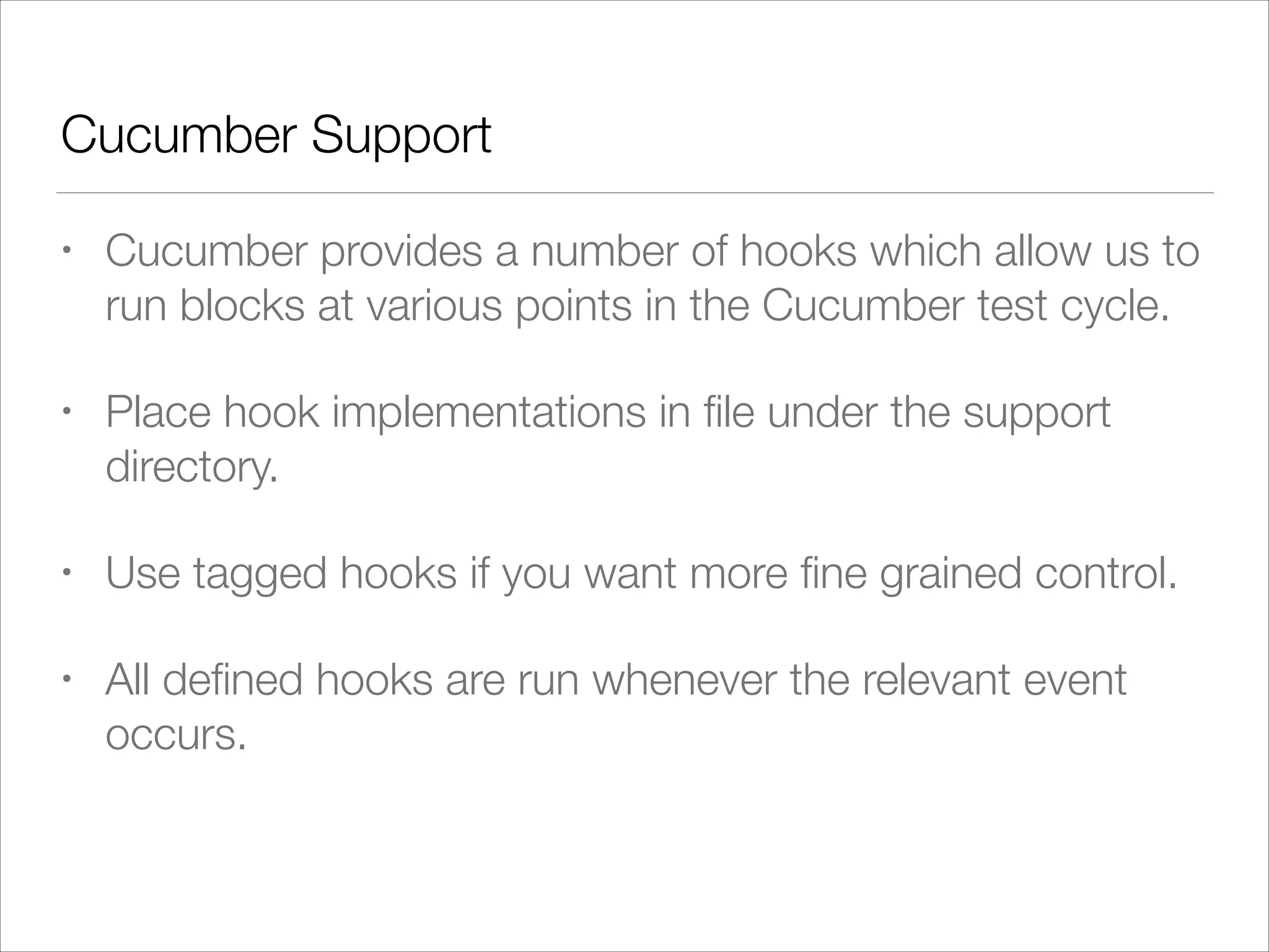 Cucumber Support
• Cucumber provides a number of hooks which allow us to
run blocks at various points in the Cucumber test cycle.
• Place hook implementations in ﬁle under the support
directory.
• Use tagged hooks if you want more ﬁne grained control.
• All deﬁned hooks are run whenever the relevant event
occurs.
 
