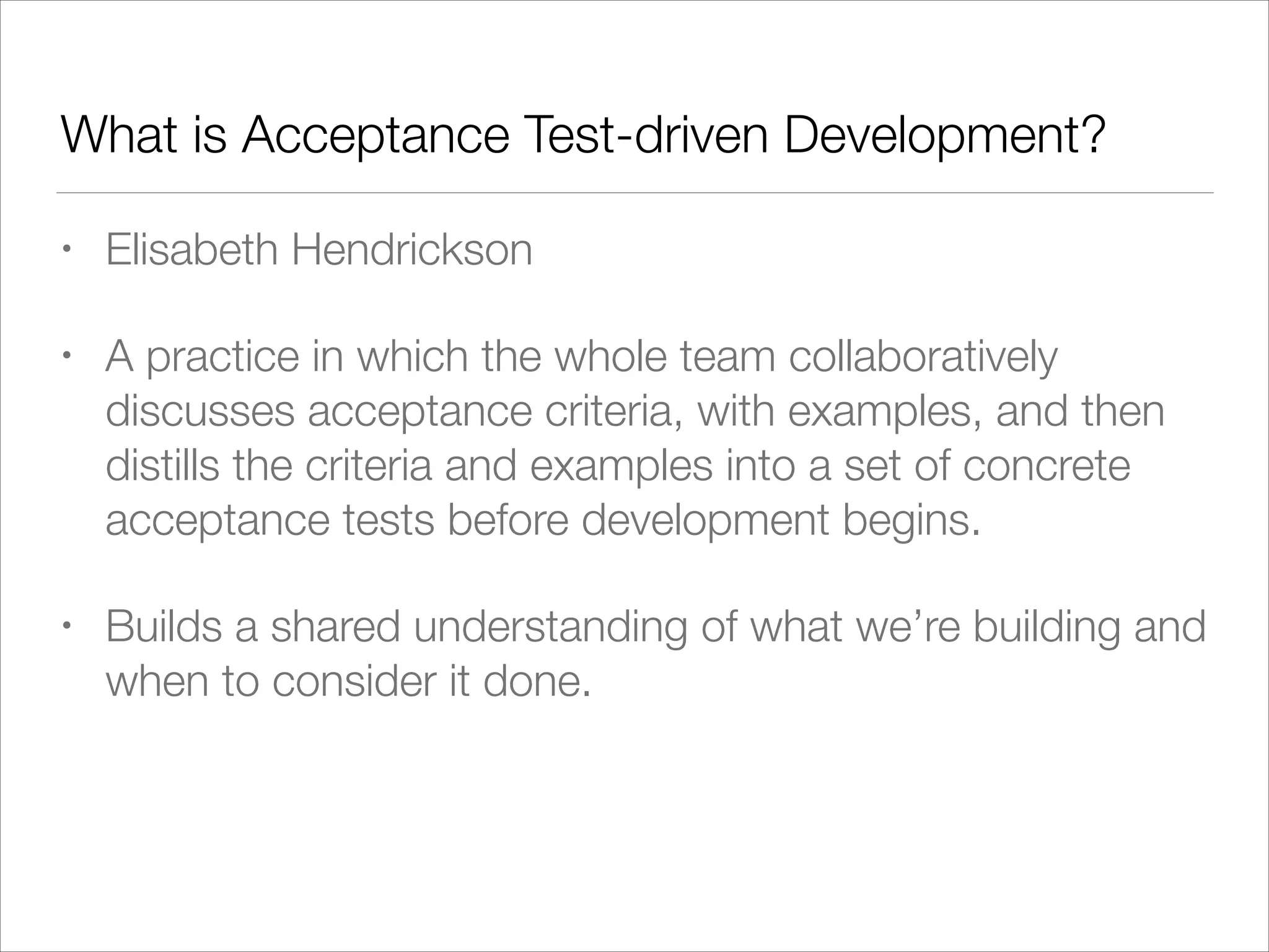 What is Acceptance Test-driven Development?
• Elisabeth Hendrickson
• A practice in which the whole team collaboratively
discusses acceptance criteria, with examples, and then
distills the criteria and examples into a set of concrete
acceptance tests before development begins.
• Builds a shared understanding of what we’re building and
when to consider it done.
 