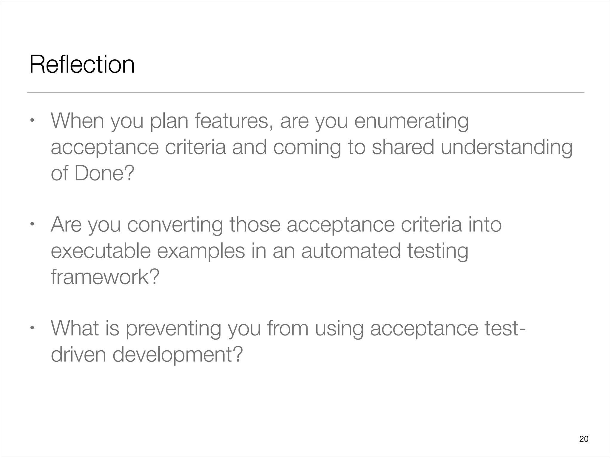 Reﬂection
• When you plan features, are you enumerating
acceptance criteria and coming to shared understanding
of Done?
• Are you converting those acceptance criteria into
executable examples in an automated testing
framework?
• What is preventing you from using acceptance test-
driven development?
20
 