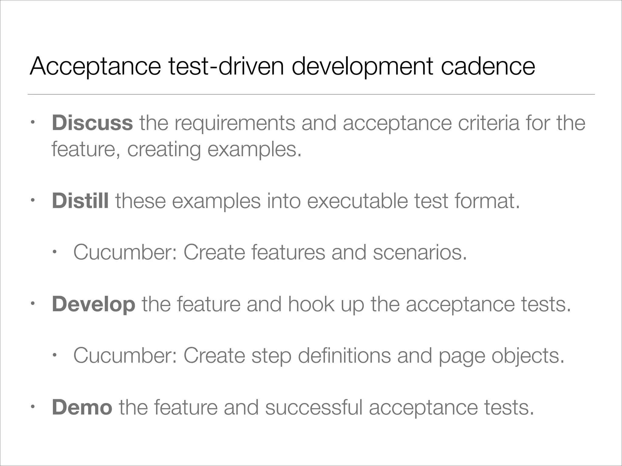 Acceptance test-driven development cadence
• Discuss the requirements and acceptance criteria for the
feature, creating examples.
• Distill these examples into executable test format.
• Cucumber: Create features and scenarios.
• Develop the feature and hook up the acceptance tests.
• Cucumber: Create step deﬁnitions and page objects.
• Demo the feature and successful acceptance tests.
 