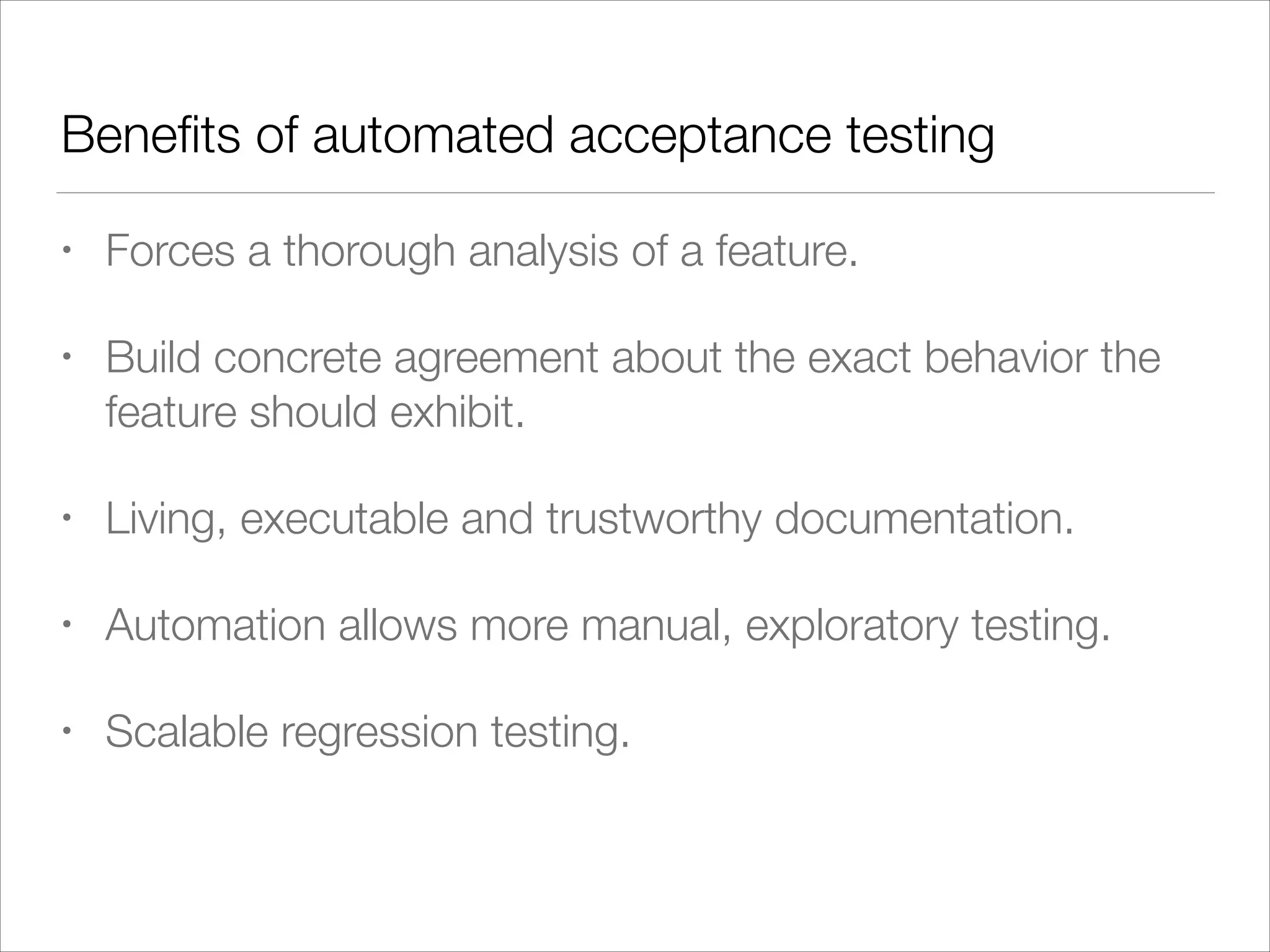 Beneﬁts of automated acceptance testing
• Forces a thorough analysis of a feature.
• Build concrete agreement about the exact behavior the
feature should exhibit.
• Living, executable and trustworthy documentation.
• Automation allows more manual, exploratory testing.
• Scalable regression testing.
 