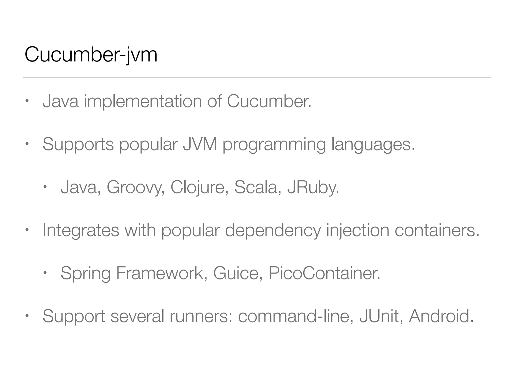 Cucumber-jvm
• Java implementation of Cucumber.
• Supports popular JVM programming languages.
• Java, Groovy, Clojure, Scala, JRuby.
• Integrates with popular dependency injection containers.
• Spring Framework, Guice, PicoContainer.
• Support several runners: command-line, JUnit, Android.
 