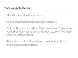Cucumber features
• Plain-text functional scenarios.
• Simple Given/When/Then syntax (Gherkin).
• Feature ﬁles are typically written before anything else and
veriﬁed by business analysts, domain experts, etc. non
technical stakeholders.
• Production code is then written outside-in, until the
stor(ies) successfully pass.
 