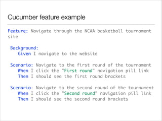 Cucumber feature example
Feature: Navigate through the NCAA basketball tournament
site 
 
Background: 
Given I navigate to the website 
 
Scenario: Navigate to the first round of the tournament 
When I click the "First round" navigation pill link 
Then I should see the first round brackets  
 
Scenario: Navigate to the second round of the tournament 
When I click the "Second round" navigation pill link 
Then I should see the second round brackets
 