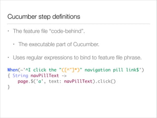Cucumber step deﬁnitions
• The feature ﬁle “code-behind”.
• The executable part of Cucumber.
• Uses regular expressions to bind to feature ﬁle phrase.
When(~'^I click the "([^"]*)" navigation pill link$')  
{ String navPillText -> 
page.$('a', text: navPillText).click() 
}
 