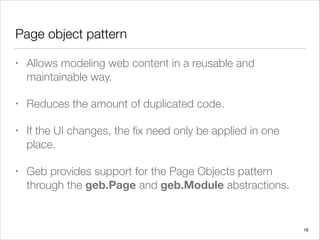 Page object pattern
• Allows modeling web content in a reusable and
maintainable way.
• Reduces the amount of duplicated code.
• If the UI changes, the ﬁx need only be applied in one
place.
• Geb provides support for the Page Objects pattern
through the geb.Page and geb.Module abstractions.
18
 
