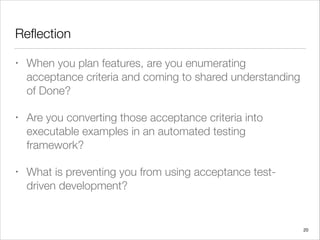 Reﬂection
• When you plan features, are you enumerating
acceptance criteria and coming to shared understanding
of Done?
• Are you converting those acceptance criteria into
executable examples in an automated testing
framework?
• What is preventing you from using acceptance test-
driven development?
20
 