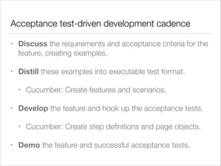 Acceptance test-driven development cadence
• Discuss the requirements and acceptance criteria for the
feature, creating examples.
• Distill these examples into executable test format.
• Cucumber: Create features and scenarios.
• Develop the feature and hook up the acceptance tests.
• Cucumber: Create step deﬁnitions and page objects.
• Demo the feature and successful acceptance tests.
 